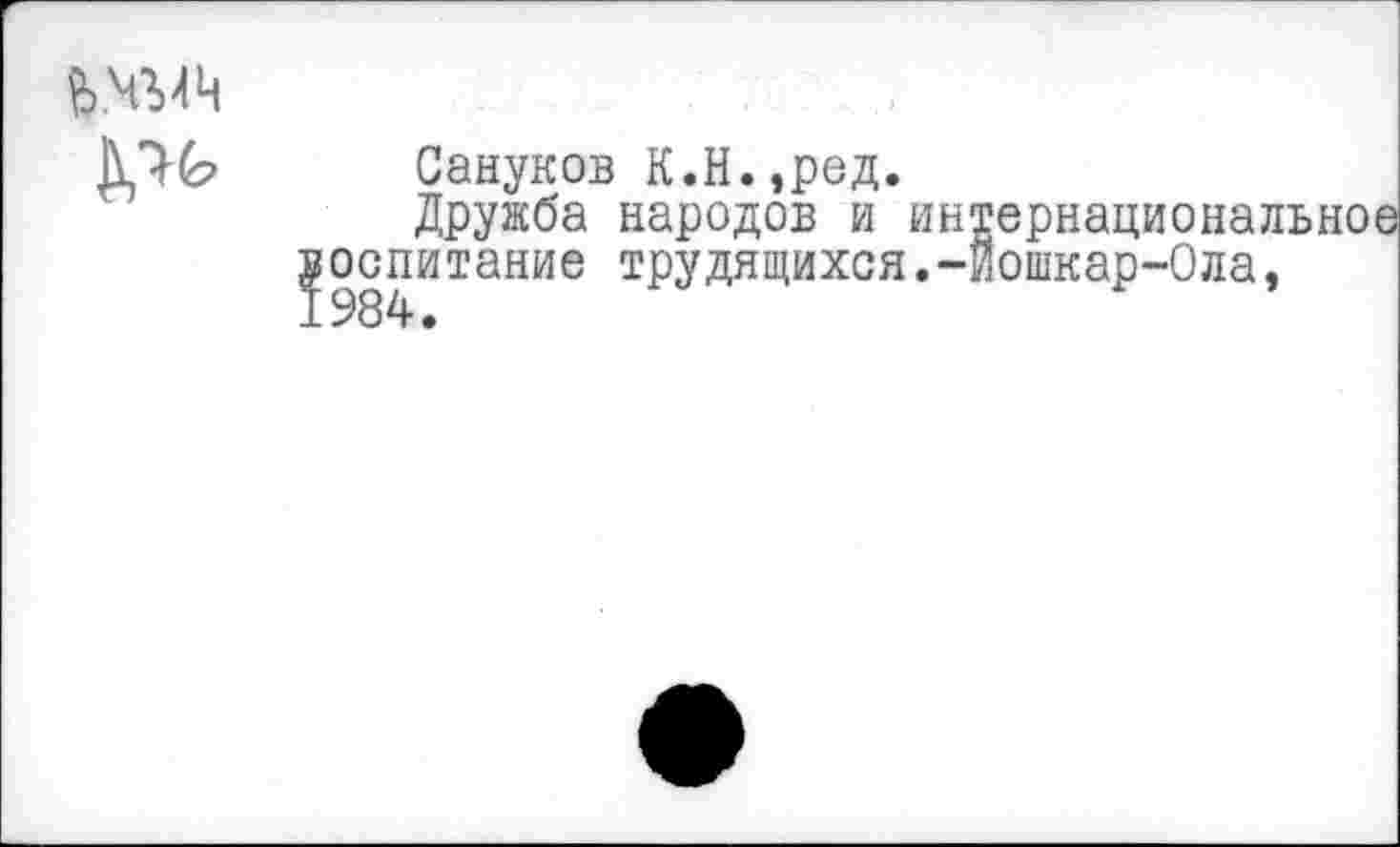 ﻿й.ЧЪЛЧ
Сануков К.Н.,ред.
Дружба народов и интернациональное уоспитание трудящихся.-Йошкар-Ола,